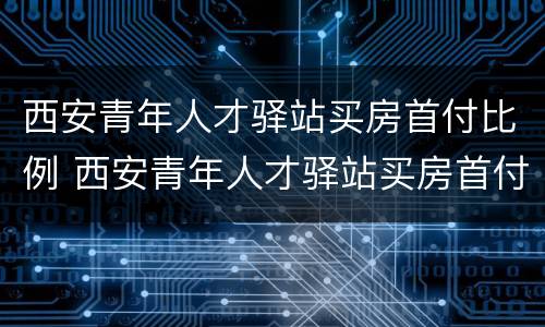 西安青年人才驿站买房首付比例 西安青年人才驿站买房首付比例是多少
