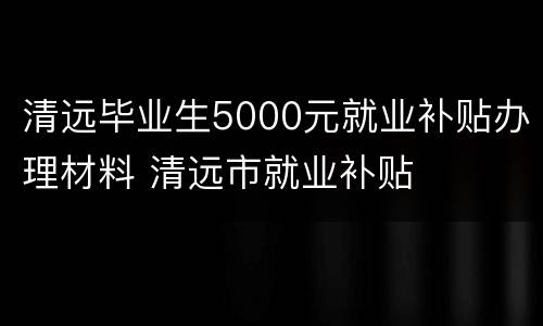 清远毕业生5000元就业补贴办理材料 清远市就业补贴