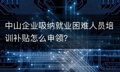 中山企业吸纳就业困难人员培训补贴怎么申领？