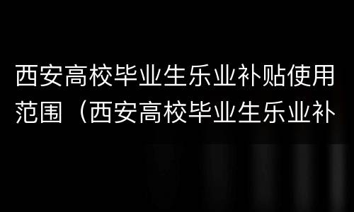 西安高校毕业生乐业补贴使用范围（西安高校毕业生乐业补贴使用范围有哪些）