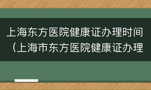 上海东方医院健康证办理时间（上海市东方医院健康证办理时间表）