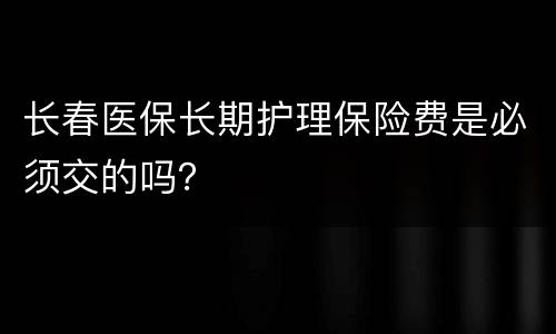 长春医保长期护理保险费是必须交的吗？