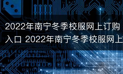 2022年南宁冬季校服网上订购入口 2022年南宁冬季校服网上订购入口在哪