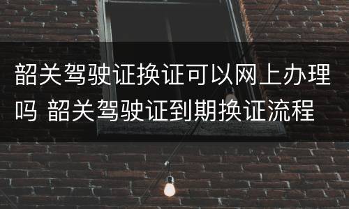 韶关驾驶证换证可以网上办理吗 韶关驾驶证到期换证流程