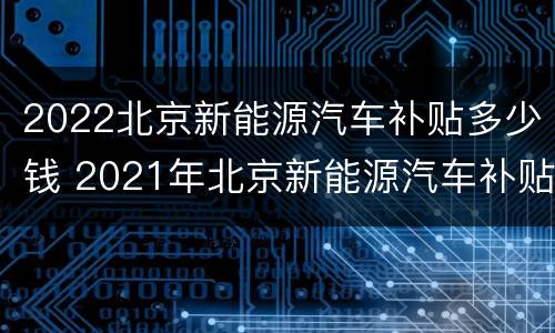 2022北京新能源汽车补贴多少钱 2021年北京新能源汽车补贴