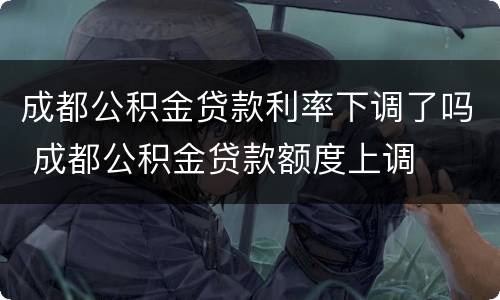 成都公积金贷款利率下调了吗 成都公积金贷款额度上调