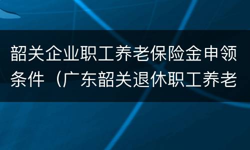 韶关企业职工养老保险金申领条件（广东韶关退休职工养老金标准）