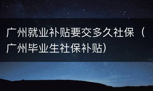 广州就业补贴要交多久社保（广州毕业生社保补贴）