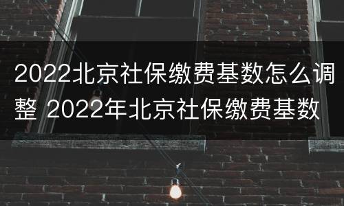 2022北京社保缴费基数怎么调整 2022年北京社保缴费基数