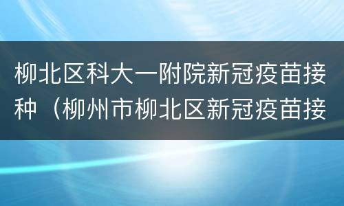 柳北区科大一附院新冠疫苗接种（柳州市柳北区新冠疫苗接种）