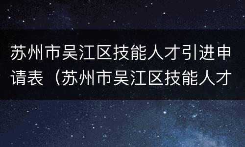 苏州市吴江区技能人才引进申请表（苏州市吴江区技能人才引进申请表下载）