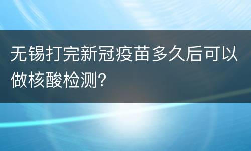 无锡打完新冠疫苗多久后可以做核酸检测？
