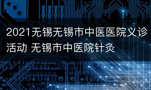 2021无锡无锡市中医医院义诊活动 无锡市中医院针灸