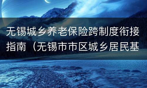 无锡城乡养老保险跨制度衔接指南（无锡市市区城乡居民基本养老保险办法）