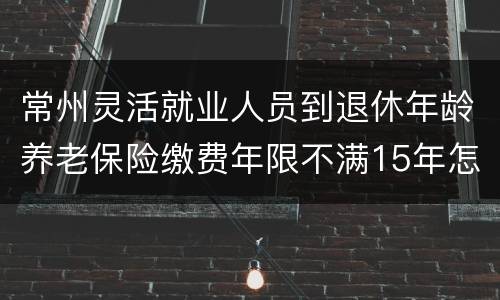 常州灵活就业人员到退休年龄养老保险缴费年限不满15年怎么办