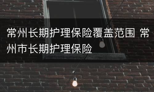 常州长期护理保险覆盖范围 常州市长期护理保险