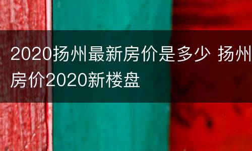 2020扬州最新房价是多少 扬州房价2020新楼盘