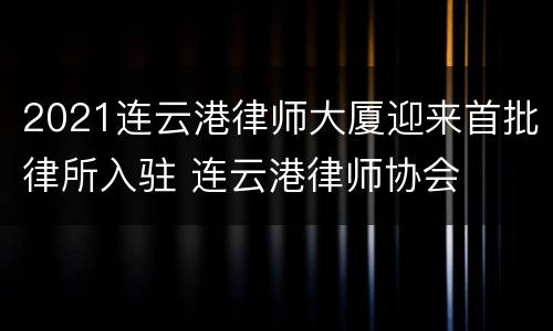 2021连云港律师大厦迎来首批律所入驻 连云港律师协会