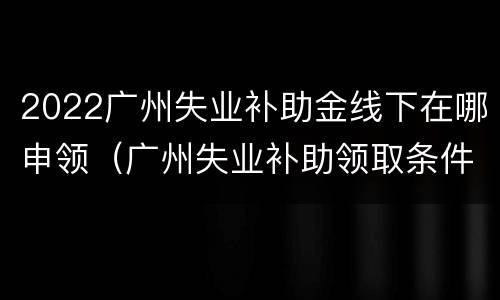 2022广州失业补助金线下在哪申领（广州失业补助领取条件及标准2020）