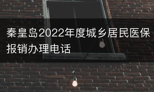 秦皇岛2022年度城乡居民医保报销办理电话