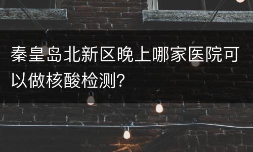 秦皇岛北新区晚上哪家医院可以做核酸检测？