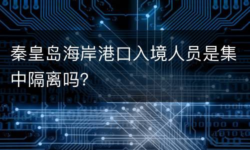 秦皇岛海岸港口入境人员是集中隔离吗？