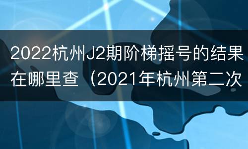 2022杭州J2期阶梯摇号的结果在哪里查（2021年杭州第二次阶梯摇号）