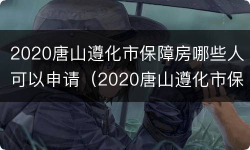 2020唐山遵化市保障房哪些人可以申请（2020唐山遵化市保障房哪些人可以申请摇号）