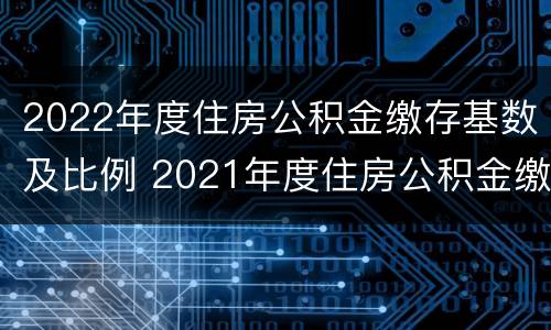 2022年度住房公积金缴存基数及比例 2021年度住房公积金缴存基数