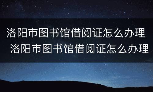 洛阳市图书馆借阅证怎么办理 洛阳市图书馆借阅证怎么办理流程