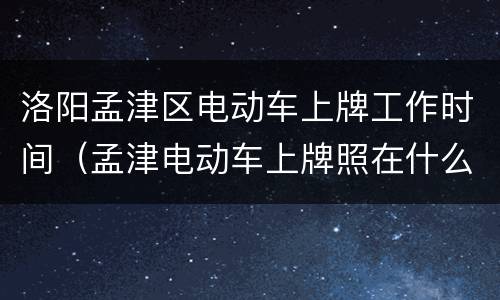 洛阳孟津区电动车上牌工作时间（孟津电动车上牌照在什么地方及地址）