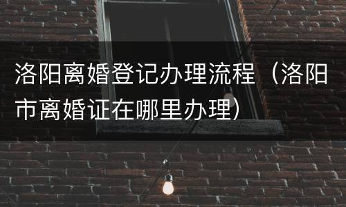 洛阳离婚登记办理流程（洛阳市离婚证在哪里办理）
