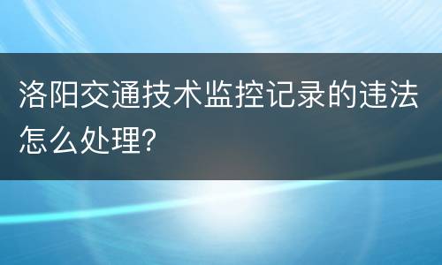 洛阳交通技术监控记录的违法怎么处理？