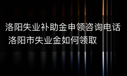 洛阳失业补助金申领咨询电话 洛阳市失业金如何领取