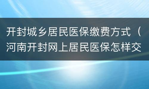 开封城乡居民医保缴费方式（河南开封网上居民医保怎样交）