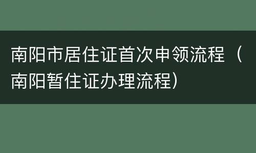 南阳市居住证首次申领流程（南阳暂住证办理流程）