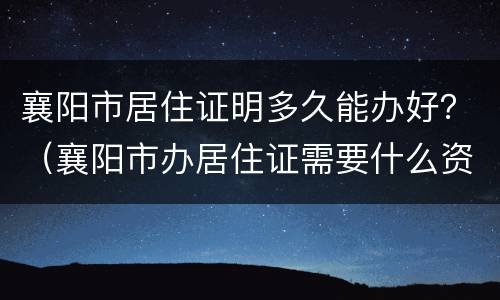 襄阳市居住证明多久能办好？（襄阳市办居住证需要什么资料）