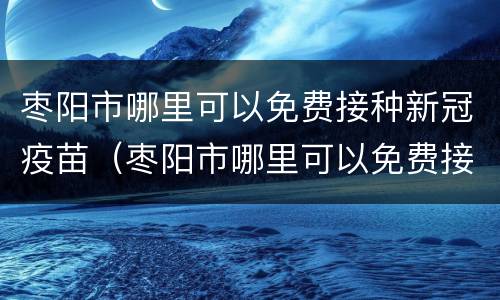 枣阳市哪里可以免费接种新冠疫苗（枣阳市哪里可以免费接种新冠疫苗的）