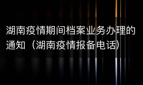 湖南疫情期间档案业务办理的通知（湖南疫情报备电话）