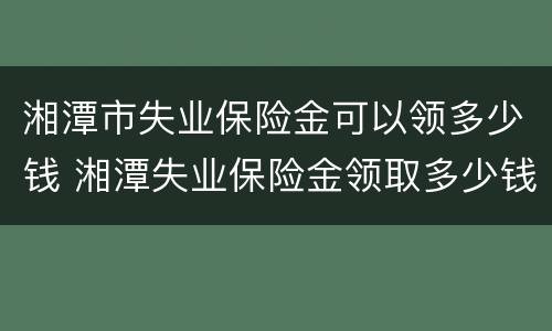 湘潭市失业保险金可以领多少钱 湘潭失业保险金领取多少钱一个月