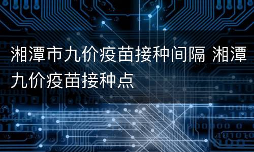 湘潭市九价疫苗接种间隔 湘潭九价疫苗接种点