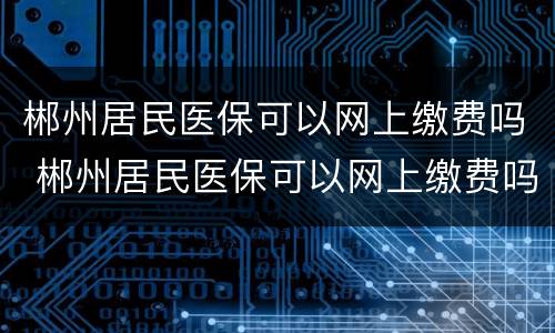 郴州居民医保可以网上缴费吗 郴州居民医保可以网上缴费吗怎么交