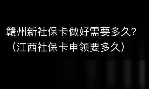 赣州新社保卡做好需要多久？（江西社保卡申领要多久）