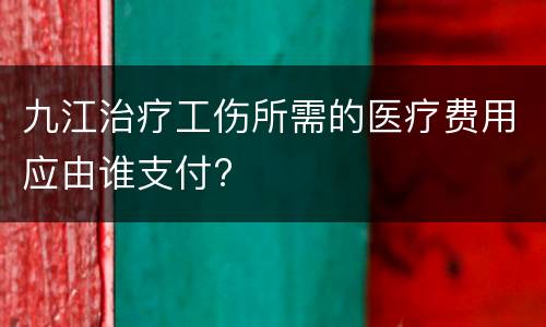 九江治疗工伤所需的医疗费用应由谁支付?