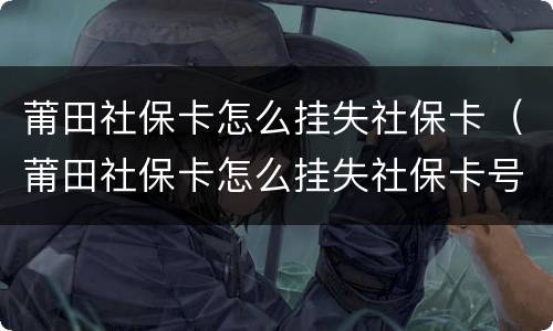 莆田社保卡怎么挂失社保卡（莆田社保卡怎么挂失社保卡号）