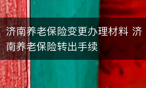 济南养老保险变更办理材料 济南养老保险转出手续