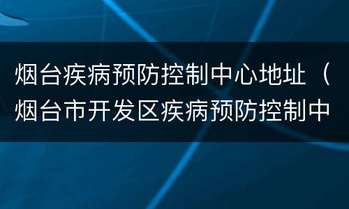 烟台疾病预防控制中心地址（烟台市开发区疾病预防控制中心电话）