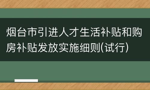 烟台市引进人才生活补贴和购房补贴发放实施细则(试行)