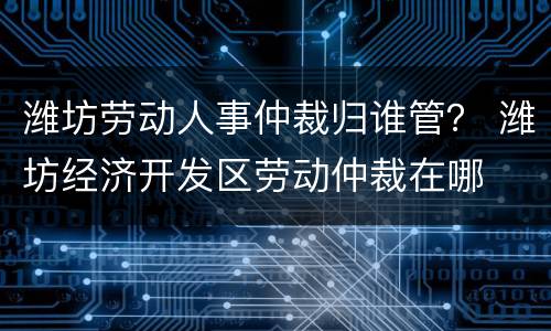 潍坊劳动人事仲裁归谁管？ 潍坊经济开发区劳动仲裁在哪