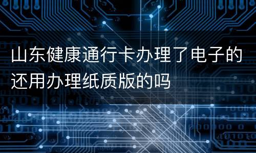 山东健康通行卡办理了电子的还用办理纸质版的吗